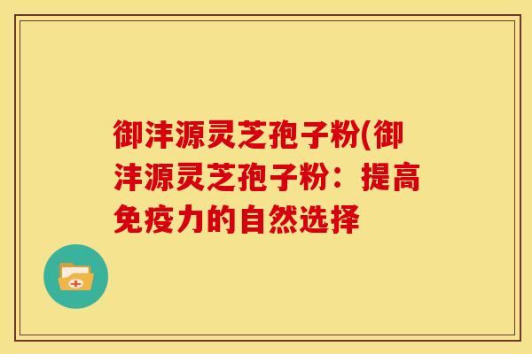 御沣源灵芝孢子粉(御沣源灵芝孢子粉:提高免疫力的自然选择