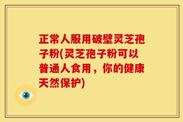 正常人服用破壁灵芝孢子粉(灵芝孢子粉可以普通人食用,你的健康天然保护)