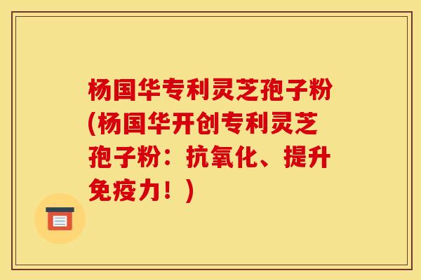杨国华专利灵芝孢子粉(杨国华开创专利灵芝孢子粉:抗氧化、提升免疫力!)