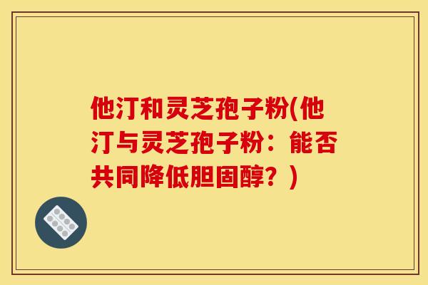他汀和灵芝孢子粉(他汀与灵芝孢子粉:能否共同降低胆固醇?)