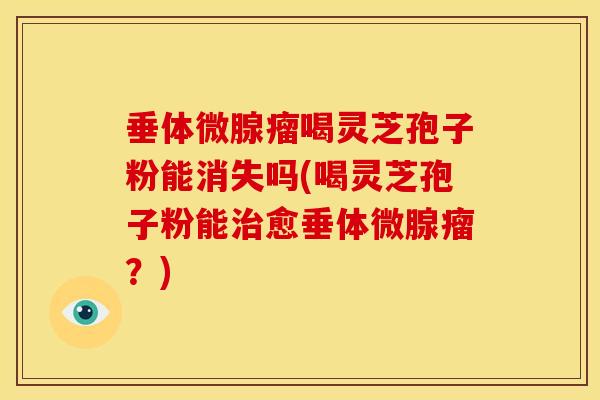 垂体微腺瘤喝灵芝孢子粉能消失吗(喝灵芝孢子粉能治愈垂体微腺瘤？)