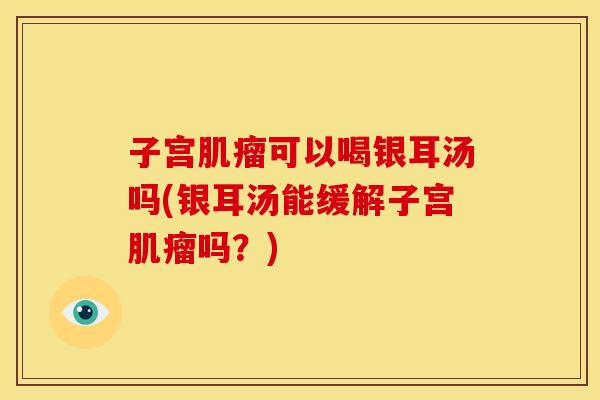 子宫肌瘤可以喝银耳汤吗(银耳汤能缓解子宫肌瘤吗?)