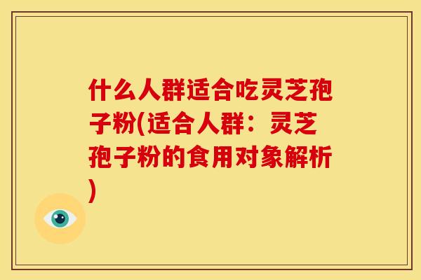 什么人群适合吃灵芝孢子粉(适合人群:灵芝孢子粉的食用对象解析)