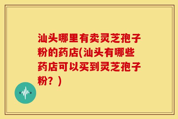 汕头哪里有卖灵芝孢子粉的药店(汕头有哪些药店可以买到灵芝孢子粉?)