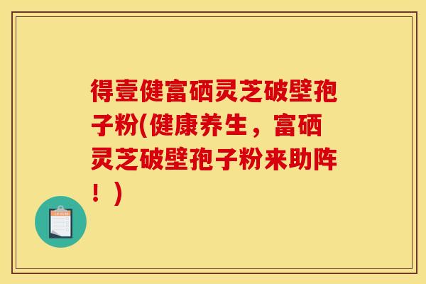 得壹健富硒灵芝破壁孢子粉(健康养生,富硒灵芝破壁孢子粉来助阵!)
