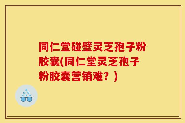 同仁堂碰壁灵芝孢子粉胶囊(同仁堂灵芝孢子粉胶囊营销难？)