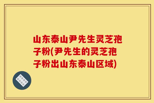 山东泰山尹先生灵芝孢子粉(尹先生的灵芝孢子粉出山东泰山区域)