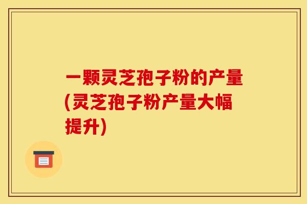 一颗灵芝孢子粉的产量(灵芝孢子粉产量大幅提升)