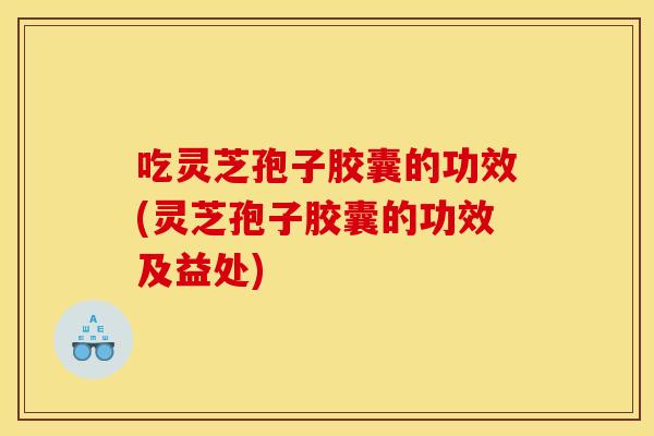 吃灵芝孢子胶囊的功效(灵芝孢子胶囊的功效及益处)