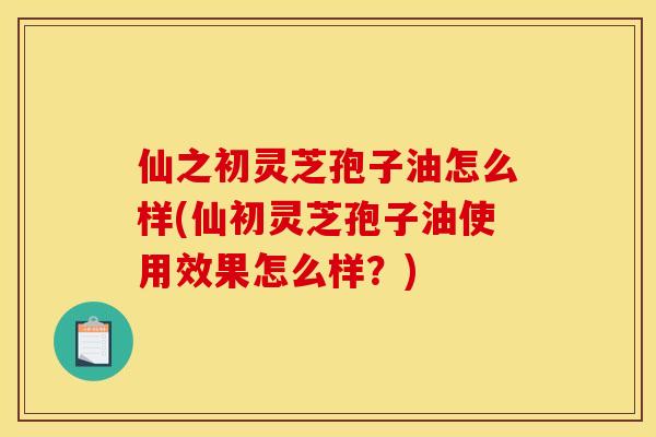 仙之初灵芝孢子油怎么样(仙初灵芝孢子油使用效果怎么样?)