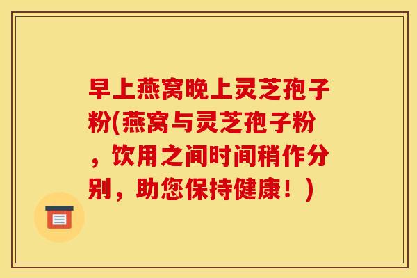 早上燕窝晚上灵芝孢子粉(燕窝与灵芝孢子粉,饮用之间时间稍作分别,助您保持健康!)