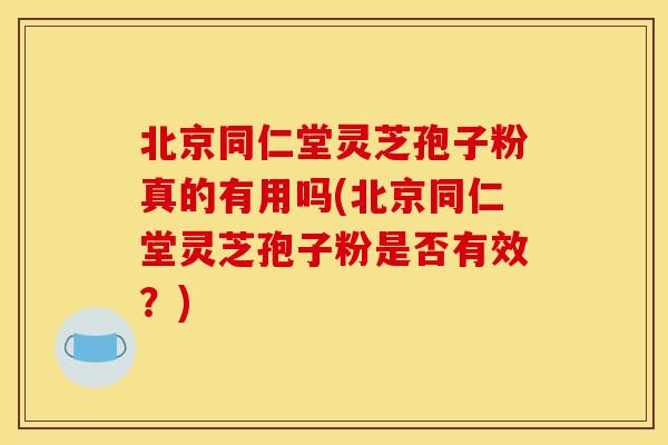 北京同仁堂灵芝孢子粉真的有用吗(北京同仁堂灵芝孢子粉是否有效?)