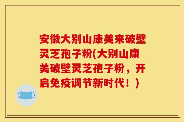 安徽大别山康美来破壁灵芝孢子粉(大别山康美破壁灵芝孢子粉,开启免疫调节新时代!)