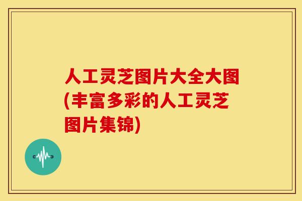 人工灵芝图片大全大图(丰富多彩的人工灵芝图片集锦)