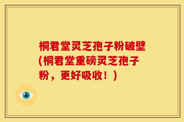 桐君堂灵芝孢子粉破壁(桐君堂重磅灵芝孢子粉,更好吸收!)