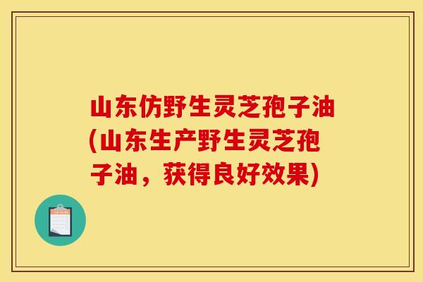 山东仿野生灵芝孢子油(山东生产野生灵芝孢子油,获得良好效果)