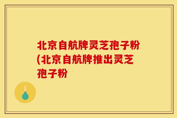 北京自航牌灵芝孢子粉(北京自航牌推出灵芝孢子粉
