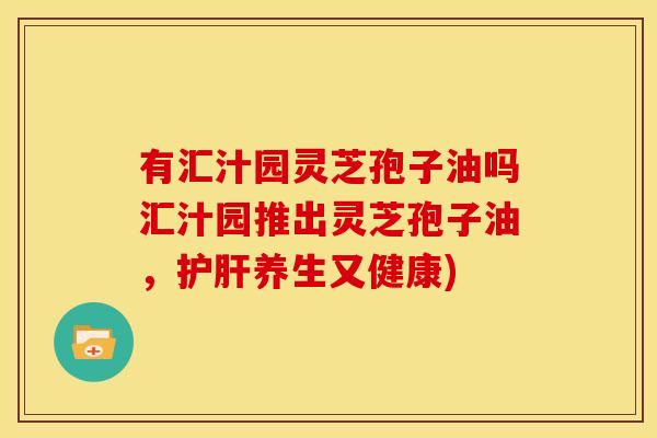 有汇汁园灵芝孢子油吗汇汁园推出灵芝孢子油,护肝养生又健康)