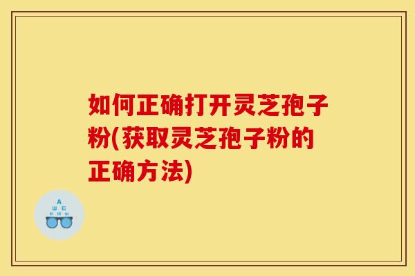 如何正确打开灵芝孢子粉(获取灵芝孢子粉的正确方法)