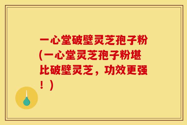 一心堂破壁灵芝孢子粉(一心堂灵芝孢子粉堪比破壁灵芝,功效更强!)