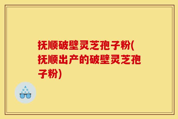 抚顺破壁灵芝孢子粉(抚顺出产的破壁灵芝孢子粉)
