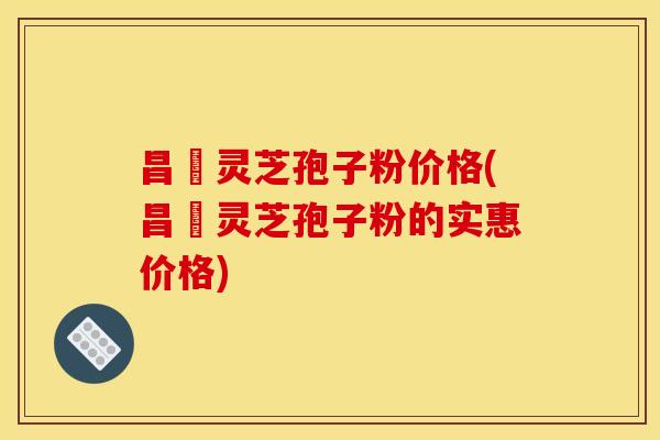 昌廣灵芝孢子粉价格(昌廣灵芝孢子粉的实惠价格)