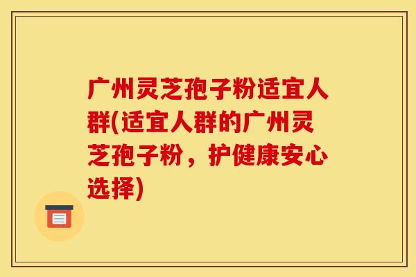 广州灵芝孢子粉适宜人群(适宜人群的广州灵芝孢子粉,护健康安心选择)