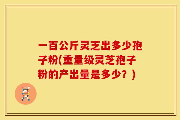 一百公斤灵芝出多少孢子粉(重量级灵芝孢子粉的产出量是多少？)