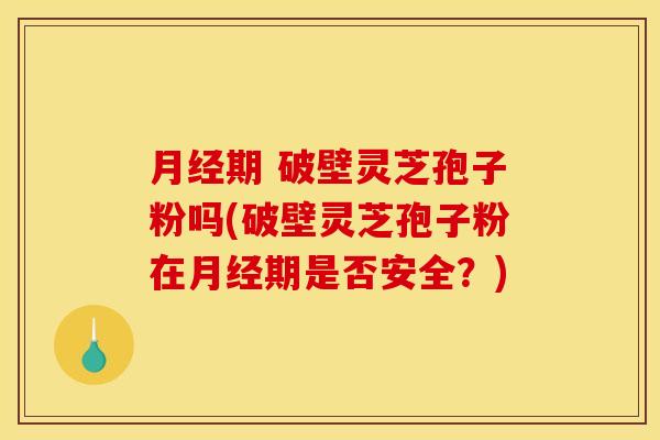 月经期 破壁灵芝孢子粉吗(破壁灵芝孢子粉在月经期是否安全?)