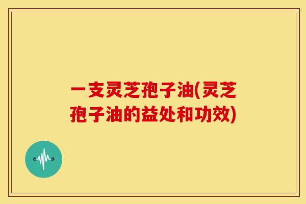 一支灵芝孢子油(灵芝孢子油的益处和功效)