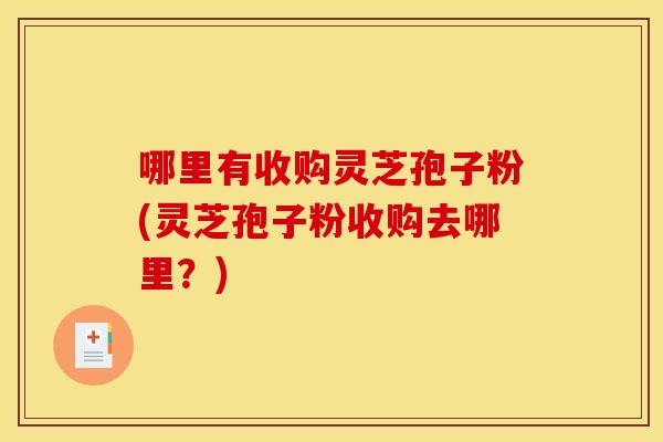 哪里有收购灵芝孢子粉(灵芝孢子粉收购去哪里?)