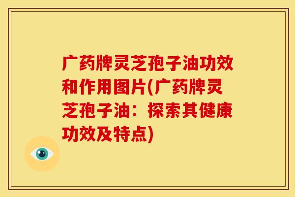 广药牌灵芝孢子油功效和作用图片(广药牌灵芝孢子油：探索其健康功效及特点)