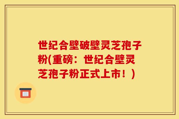 世纪合壁破壁灵芝孢子粉(重磅：世纪合壁灵芝孢子粉正式上市！)