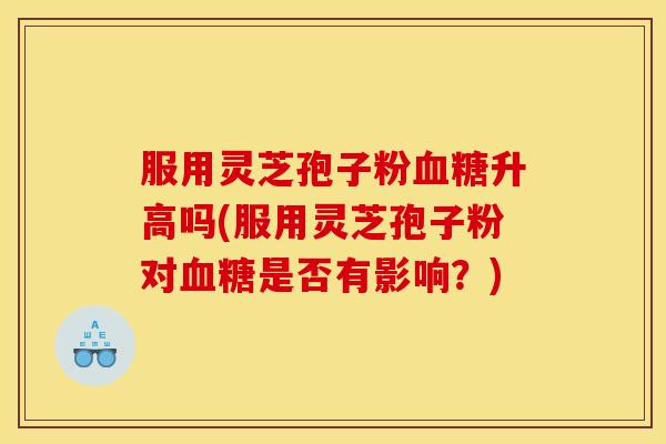服用灵芝孢子粉血糖升高吗(服用灵芝孢子粉对血糖是否有影响?)