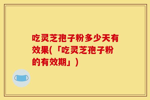 吃灵芝孢子粉多少天有效果(「吃灵芝孢子粉的有效期」)