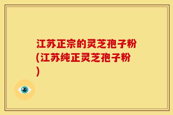 江苏正宗的灵芝孢子粉(江苏纯正灵芝孢子粉)
