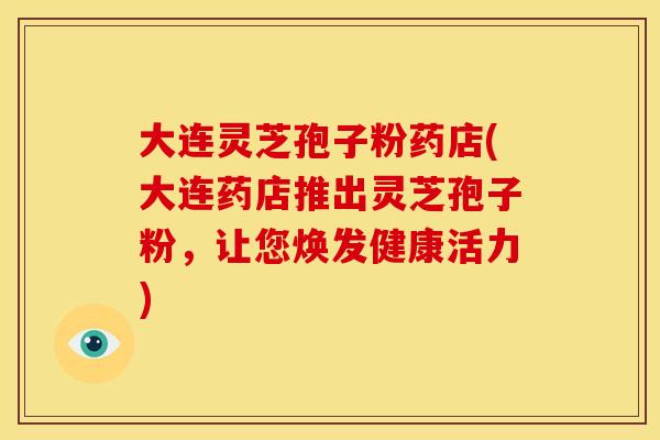 大连灵芝孢子粉药店(大连药店推出灵芝孢子粉,让您焕发健康活力)