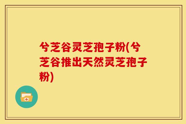 兮芝谷灵芝孢子粉(兮芝谷推出天然灵芝孢子粉)