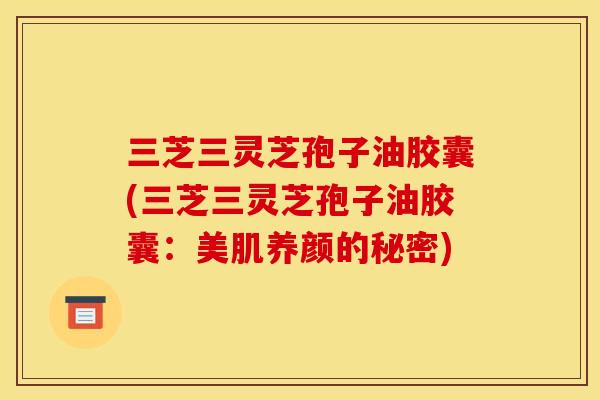 三芝三灵芝孢子油胶囊(三芝三灵芝孢子油胶囊：美肌养颜的秘密)