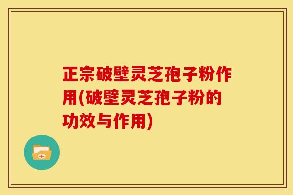 正宗破壁灵芝孢子粉作用(破壁灵芝孢子粉的功效与作用)