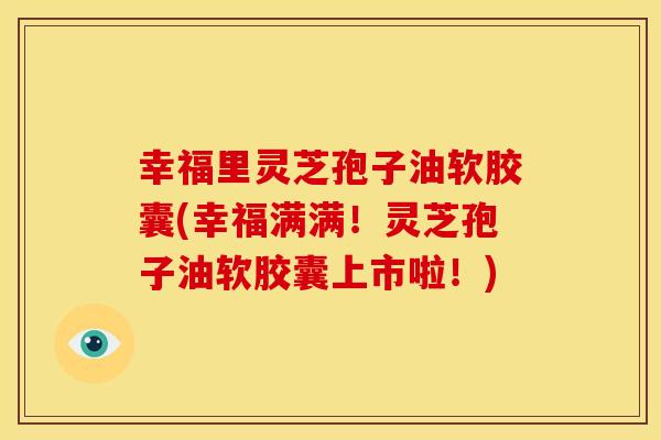 幸福里灵芝孢子油软胶囊(幸福满满！灵芝孢子油软胶囊上市啦！)