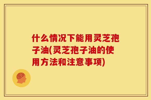 什么情况下能用灵芝孢子油(灵芝孢子油的使用方法和注意事项)