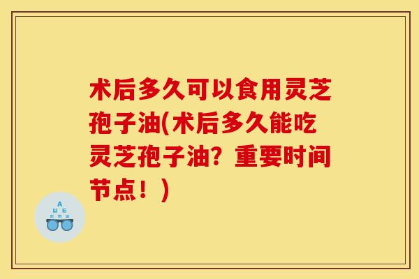 术后多久可以食用灵芝孢子油(术后多久能吃灵芝孢子油?重要时间节点!)