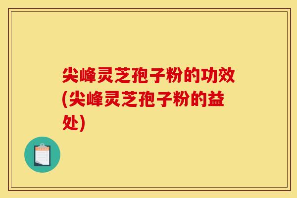 尖峰灵芝孢子粉的功效(尖峰灵芝孢子粉的益处)