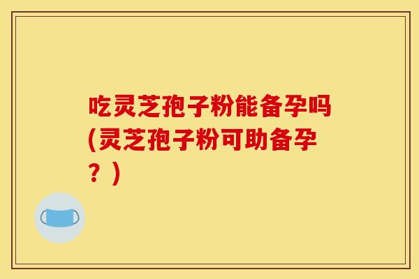 吃灵芝孢子粉能备孕吗(灵芝孢子粉可助备孕？)