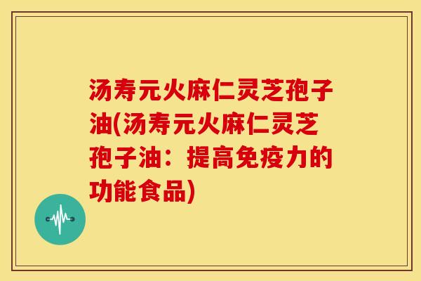 汤寿元火麻仁灵芝孢子油(汤寿元火麻仁灵芝孢子油：提高免疫力的功能食品)