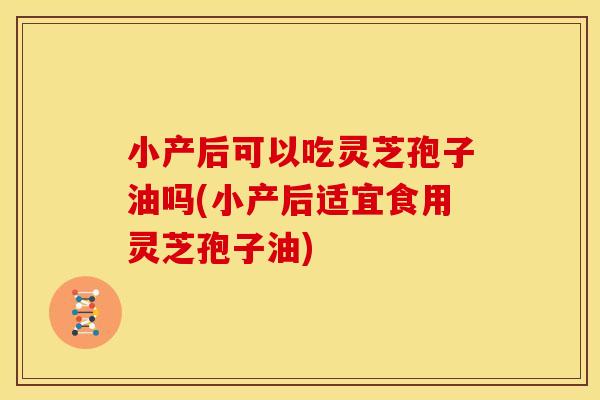 小产后可以吃灵芝孢子油吗(小产后适宜食用灵芝孢子油)
