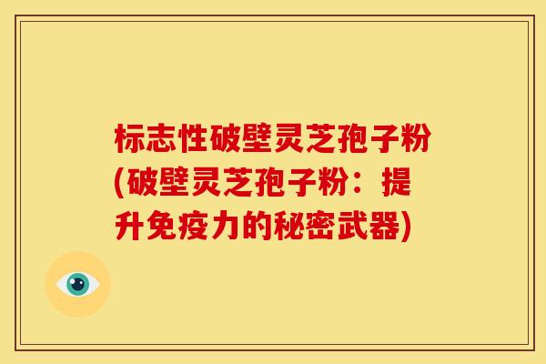 标志性破壁灵芝孢子粉(破壁灵芝孢子粉:提升免疫力的秘密武器)