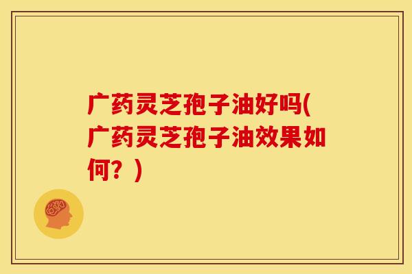 广药灵芝孢子油好吗(广药灵芝孢子油效果如何?)