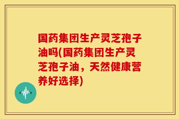 国药集团生产灵芝孢子油吗(国药集团生产灵芝孢子油,天然健康营养好选择)